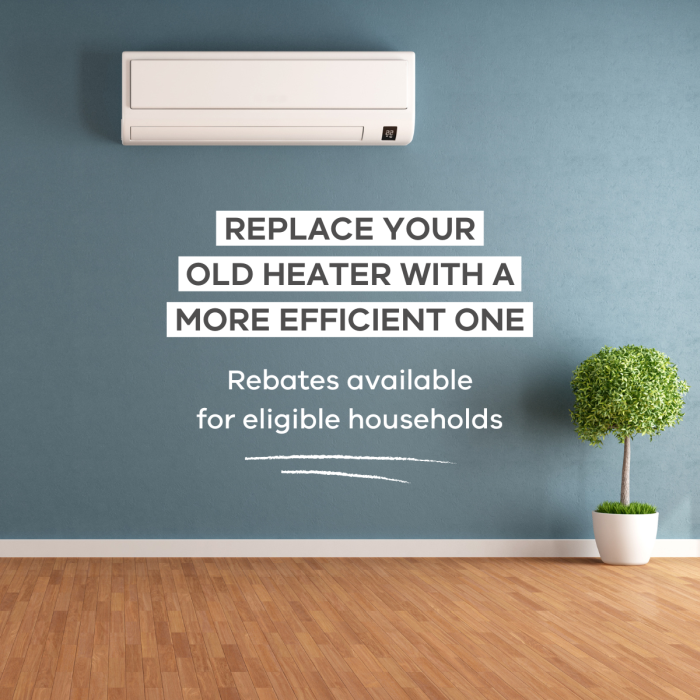 Replace your old heater with a more efficient one. Rebates available for eligible households